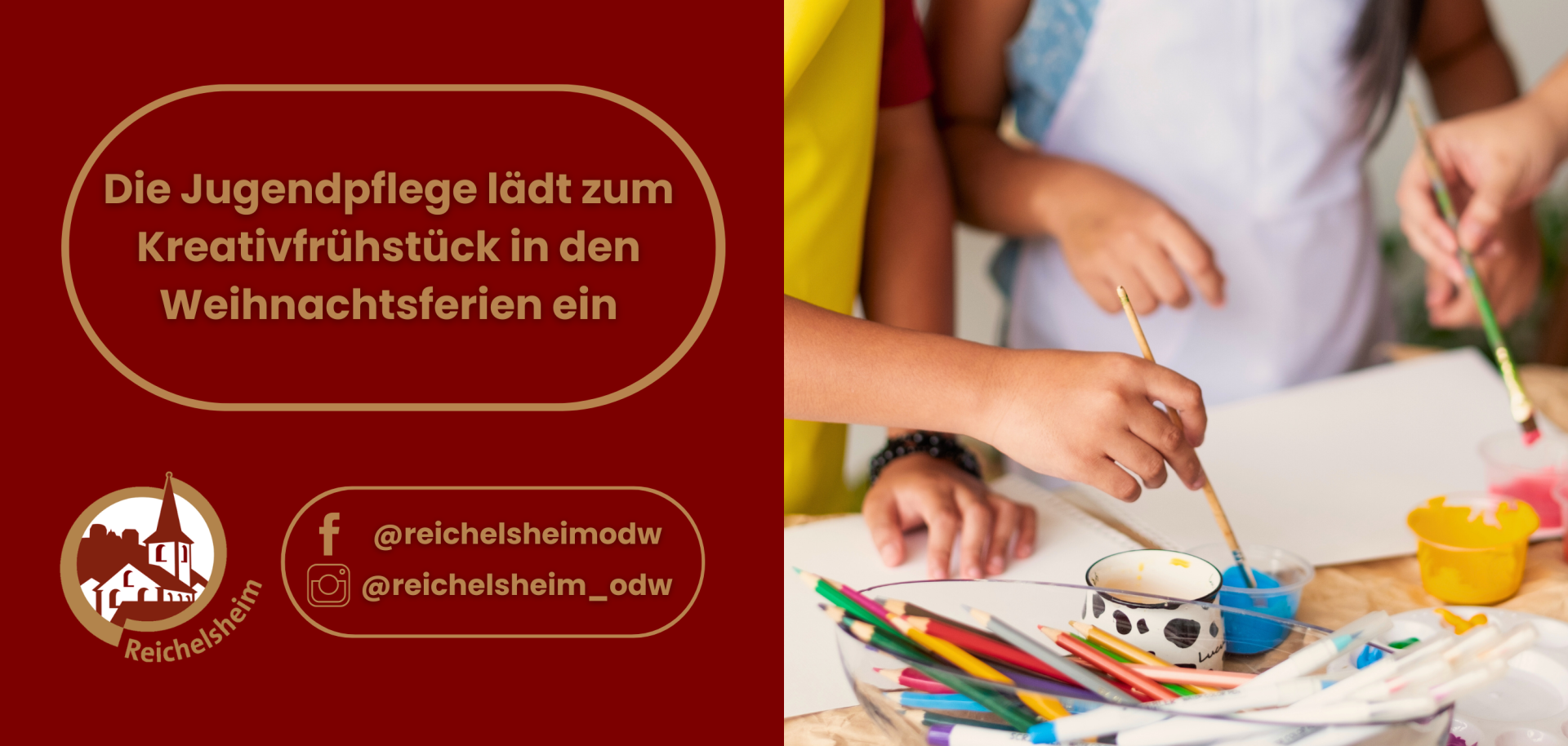 Die linke Hälfte hat einen dunkelroten Hintergrund. In der oberen Mitte steht in einem goldenen, abgerundeten Rechteck der Text: "Die Jugendpflege lädt zum Kreativfrühstück in den Weihnachtsferien ein". Weiter unten links befindet sich das runde Logo von Reichelsheim, das eine stilisierte Kirche zeigt. Rechts daneben stehen in einem weiteren goldenen, abgerundeten Rechteck die Social Media Handles: "f @reichelsheimodw" und "Instagram @reichelsheim_odw".  Die rechte Hälfte des Bildes ist ein Foto, das den Prozess des Malens zeigt. Man sieht die Hände von drei Kindern oder Jugendlichen, die Pinsel halten und auf ein weißes Papier malen, das auf einem hellen Holztisch liegt. Verschiedene bunte Farbtöpfe (blau, gelb, pink) und ein Becher mit bunten Buntstiften sind ebenfalls auf dem Tisch verteilt. Die Gesamtstimmung ist kreativ und engagiert.