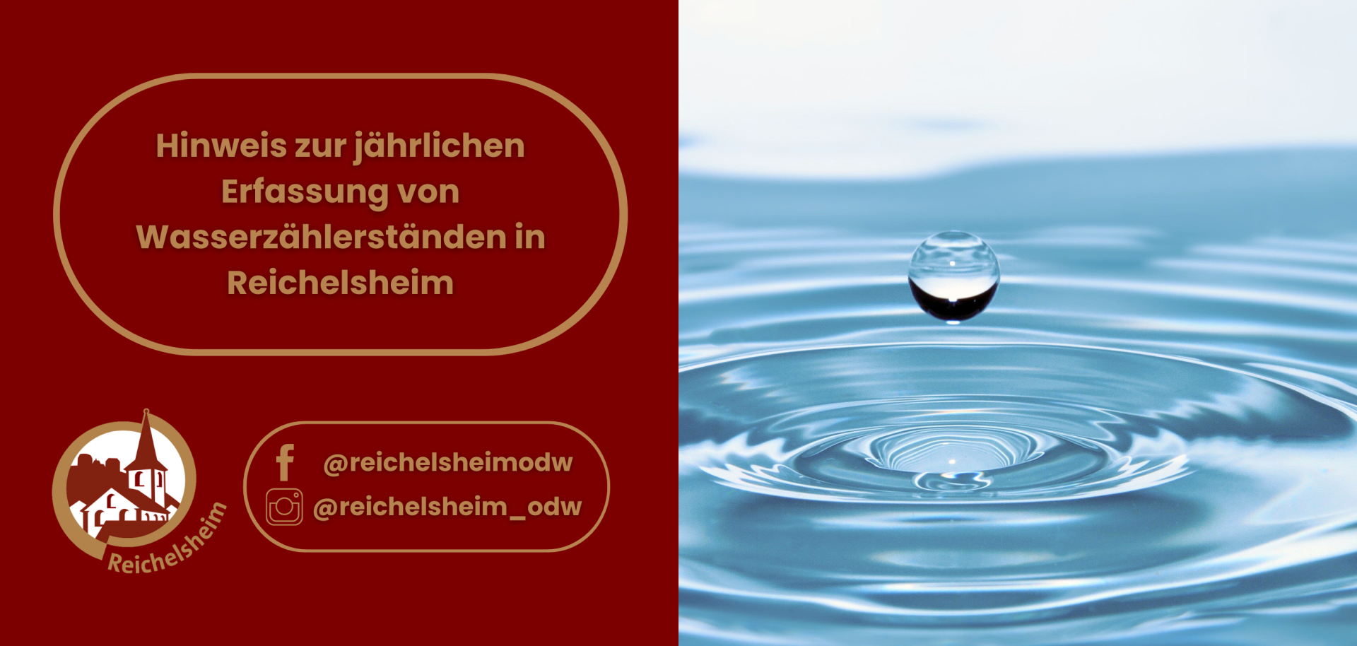Das Bild ist in zwei Hälften geteilt:  Linke Seite: Ein dunkelroter Hintergrund mit goldenem Text in einem gerahmten Feld: "Hinweis zur jährlichen Erfassung von Wasserzählerständen in Reichelsheim". Darunter befindet sich das runde Logo von Reichelsheim (eine stilisierte Kirche/Gebäude in einem Kreis) sowie Social-Media-Symbole und Benutzernamen für Facebook (@reichelsheimodw) und Instagram (@reichelsheim_odw). Rechte Seite: Eine Nahaufnahme einer hellblauen Wasseroberfläche, auf der ein einzelner Wassertropfen kurz vor dem Auftreffen schwebt und leichte konzentrische Wellen erzeugt.