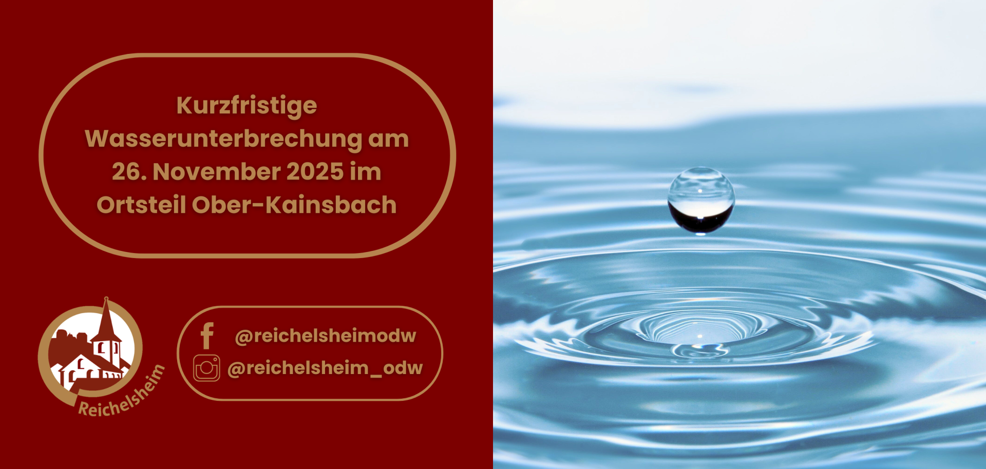 Ein Plakat, das auf der linken Seite vor dunkelrotem Hintergrund eine kurzfristige Wasserunterbrechung ankündigt. Der Text lautet in brauner Schrift: "Kurzfristige Wasserunterbrechung am 26. November 2025 im Ortsteil Ober-Kainsbach". Darunter ist das weiße Logo von Reichelsheim abgebildet, einem stilisierten Gebäude mit Kirchturm in einem braunen Kreis, umgeben vom Schriftzug "Reichelsheim". Weiter unten sind die Social-Media-Kontakte für Facebook (@reichelsheimodw) und Instagram (@reichelsheim_odw) angegeben. Die rechte Seite des Plakats zeigt einen klaren Wassertropfen, der über einer ruhigen blauen Wasseroberfläche schwebt, auf der sich konzentrische Wellen ausbreiten.