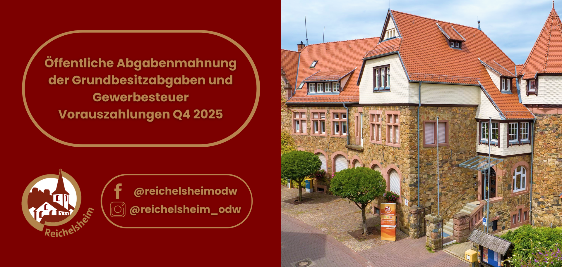 Das Bild ist in zwei vertikale Hälften geteilt.  Die linke Hälfte zeigt einen dunkelroten Hintergrund. In der oberen Mitte befindet sich ein goldgerahmtes, ovales Textfeld mit dem dunkelgrauen Text: "Öffentliche Abgabenmahnung der Grundbesitzabgaben und Gewerbesteuer Vorauszahlungen Q4 2025". Darunter, in der unteren linken Ecke, ist das gold-braune Logo der Gemeinde Reichelsheim zu sehen, das ein stilisiertes Gebäude mit einem Kirchturm in einem Kreis darstellt, mit dem Schriftzug "Reichelsheim" außen herum. Rechts daneben, ebenfalls in einem goldgerahmten Feld, sind die Social-Media-Logos für Facebook und Instagram mit den Benutzernamen "@reichelsheimodw" und "@reichelsheim_odw" abgebildet.  Die rechte Hälfte zeigt eine Außenansicht eines großen, historischen Gebäudes, wahrscheinlich das Rathaus oder ein Verwaltungsgebäude der Gemeinde, unter einem hellblauen Himmel. Das Gebäude ist überwiegend aus Natursteinen in Braun- und Grautönen gebaut und hat mehrere rote Ziegeldächer mit verschiedenen Giebeln und Gauben. Viele Fenster sind mit hellen Rahmen in die Steinmauern eingelassen. Einige Fassadenteile unter den Dächern sind mit weißen Holzschindeln oder Verkleidungen versehen. Vor dem Gebäude befindet sich ein gepflasterter Hof mit zwei kleinen, kugelförmig beschnittenen Bäumen. Eine Steintreppe führt zu einem der Eingänge, und im Vordergrund sind verschiedene Details wie ein kleiner Briefkasten und ein Informationsschild zu erkennen.