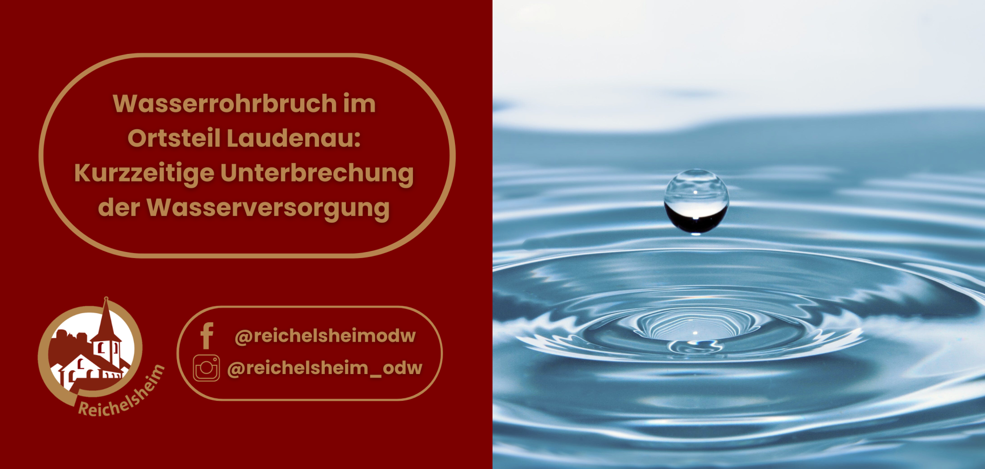 Grafik der Gemeinde Reichelsheim zur Information über einen Wasserrohrbruch im Ortsteil Laudenau. Die linke Hälfte hat einen dunkelroten Hintergrund und enthält den Text: „Wasserrohrbruch im Ortsteil Laudenau: Kurzzeitige Unterbrechung der Wasserversorgung“. Unten links ist das Logo von Reichelsheim sowie die Social-Media-Handles @reichelsheimodw (Facebook) und @reichelsheim_odw (Instagram) abgebildet. Die rechte Hälfte zeigt ein stimmungsvolles Foto einer blauen Wasseroberfläche, auf die gerade ein Wassertropfen fällt und konzentrische Ringe bildet.