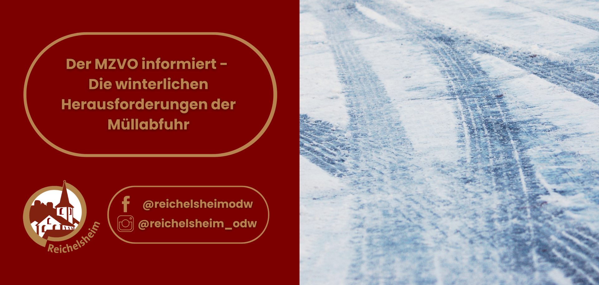 Ein Informationsbild zum Thema Müllabfuhr im Winter, aufgeteilt in zwei Hälften. Die linke Seite ist dunkelrot und enthält Texte und Logos. Im oberen Bereich der roten Fläche steht in einem goldgerahmten Feld die Überschrift "Der MZVO informiert – Die winterlichen Herausforderungen der Müllabfuhr". Unten links ist das Logo von Reichelsheim zu sehen, eine gold-weiße Silhouette einer Kirche und weiterer Gebäude in einem Kreis mit dem Schriftzug "Reichelsheim". Daneben sind Social Media Icons für Facebook (@reichelsheimodw) und Instagram (@reichelsheim_odw) in einem weiteren goldgerahmten Feld dargestellt. Die rechte Bildhälfte zeigt eine detaillierte Aufnahme einer schneebedeckten oder vereisten Fahrbahn mit deutlichen Reifenspuren, die die winterlichen Bedingungen illustrieren.