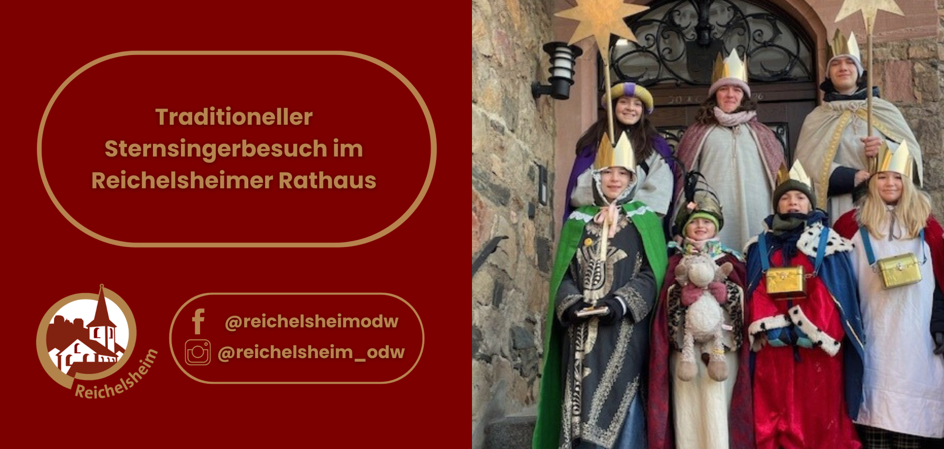 Traditioneller Sternsingerbesuch im Reichelsheimer Rathaus Die rechte Hälfte zeigt ein Foto: Eine Gruppe von sieben Sternsingern (Kinder und Jugendliche unterschiedlichen Alters) steht lächelnd vor einem historischen Gebäude aus Stein, das vermutlich das Reichelsheimer Rathaus ist. Sie tragen farbenprächtige Roben in Rot, Blau, Grün, Creme und Lila, verziert mit Gold und Kunstpelz, sowie goldene Kronen. Einer der Sternsinger hält einen großen goldenen Stern an einem Stab in die Höhe, während andere kleine goldene Sammelkästchen tragen. Die linke Hälfte des Bildes hat einen dunklen roten Hintergrund mit goldenen und weißen Texten und Logos: In der oberen Hälfte steht in einem goldenen, ovalen Rahmen der Text: "Traditioneller Sternsingerbesuch im Reichelsheimer Rathaus". In der unteren linken Ecke ist das Logo der Gemeinde Reichelsheim zu sehen: eine stilisierte Silhouette von Gebäuden (darunter eine Kirche mit Turm) in Weiß und Gold, umrahmt von einem goldenen Kreis mit dem Schriftzug "Reichelsheim". Daneben, ebenfalls in einem goldenen Rahmen, sind Social-Media-Logos für Facebook und Instagram mit den Benutzernamen "@reichelsheimodw" und "@reichelsheim_odw" abgebildet.